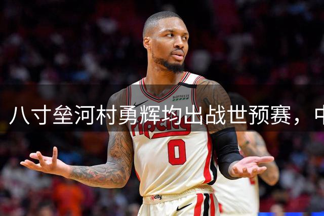 八寸垒河村勇辉均出战世预赛，中国男篮与史上最强日本队擦肩而过