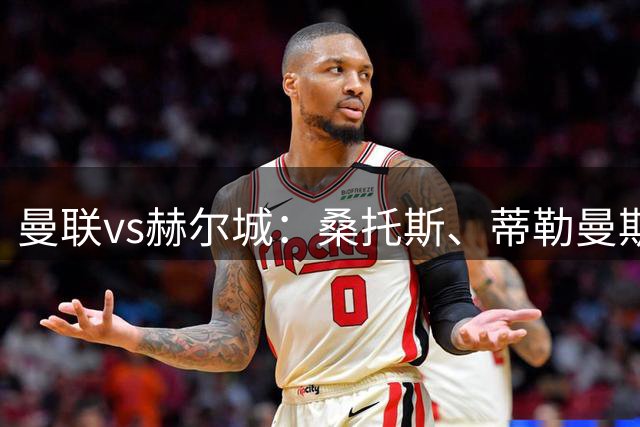 曼联vs赫尔城：桑托斯、蒂勒曼斯首秀，库尼亚、B费先发