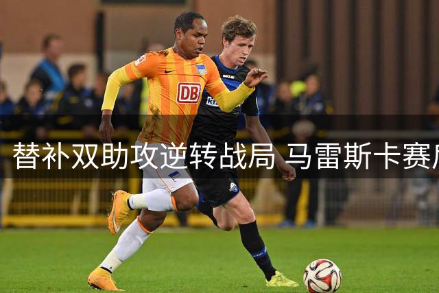 替补双助攻逆转战局 马雷斯卡赛后指点谢尔基并肩离场