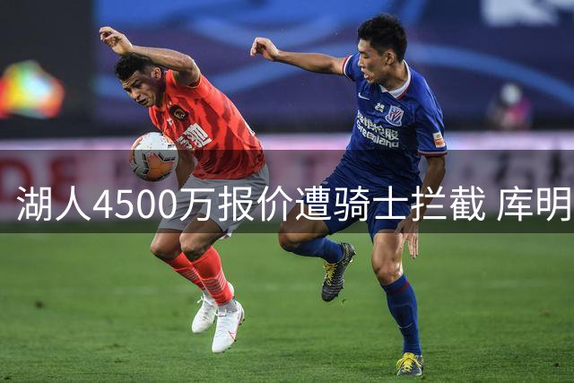湖人4500万报价遭骑士拦截 库明加争夺战升温