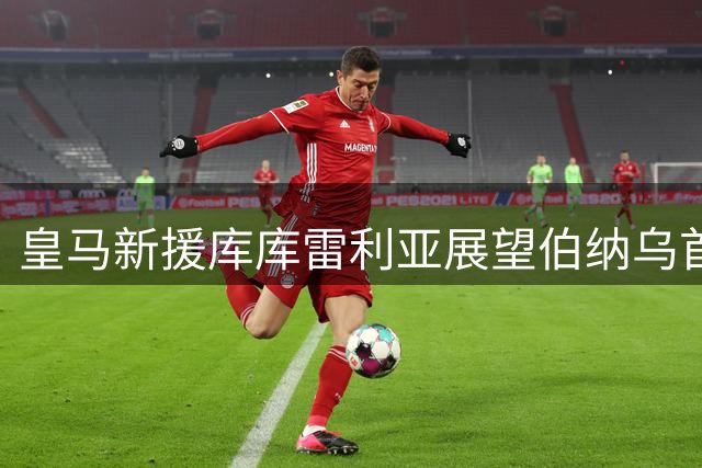 皇马新援库库雷利亚展望伯纳乌首秀：期待书写新传奇