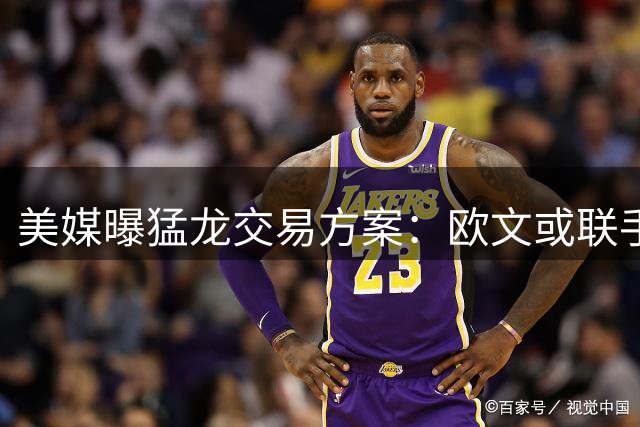 美媒曝猛龙交易方案：欧文或联手巴恩斯组建新三巨头