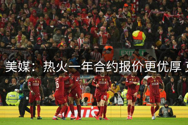 美媒：热火一年合约报价更优厚 克莱若离队或加盟南海岸