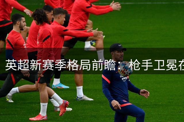 英超新赛季格局前瞻：枪手卫冕在望，红魔跌出前四